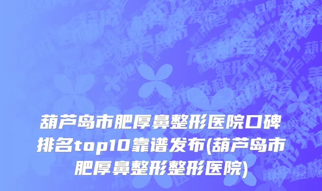 葫芦岛市肥厚鼻整形医院口碑排名top10靠谱发布(葫芦岛市肥厚鼻整形整形医院)