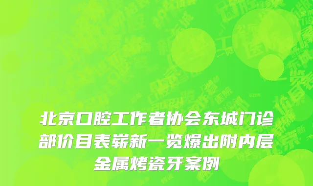 北京口腔工作者协会东城门诊部价目表崭新一览爆出附内层金属烤瓷牙案例