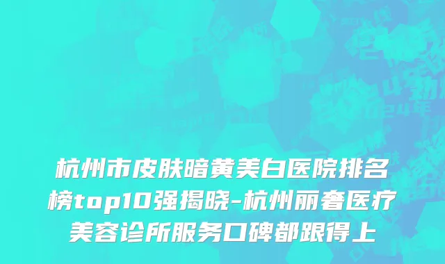 杭州市皮肤暗黄美白医院排名榜top10强揭晓-杭州丽奢医疗美容诊所服务口碑都跟得上