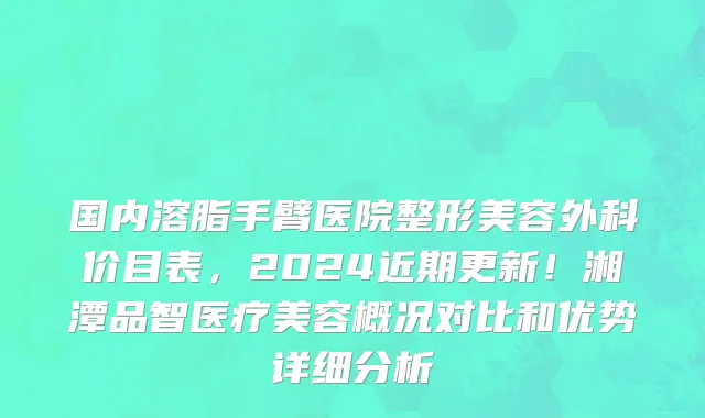 国内溶脂手臂医院整形美容外科价目表,2024近期更新!湘潭品智医疗美容概况对比和优势详细分析