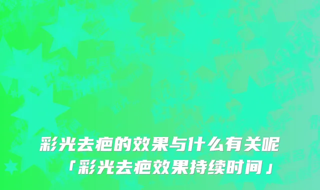 彩光去疤的效果与什么有关呢「彩光去疤效果持续时间」