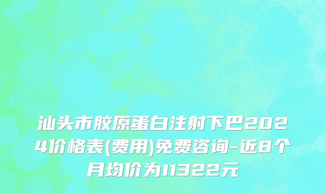 汕头市胶原蛋白注射下巴2024价格表(费用)免费咨询-近8个月均价为11322元