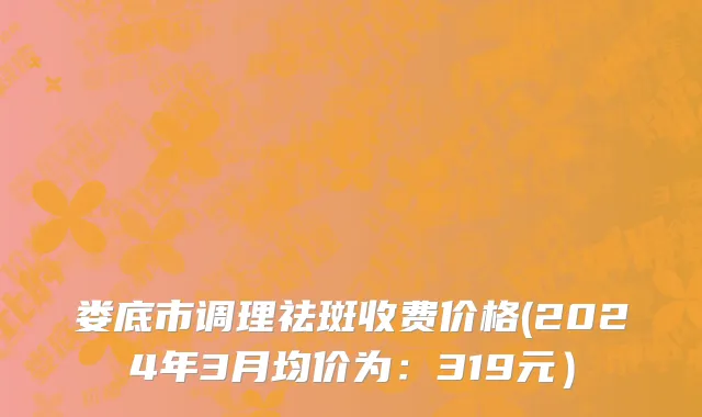 娄底市调理祛斑收费价格(2024年3月均价为：319元）