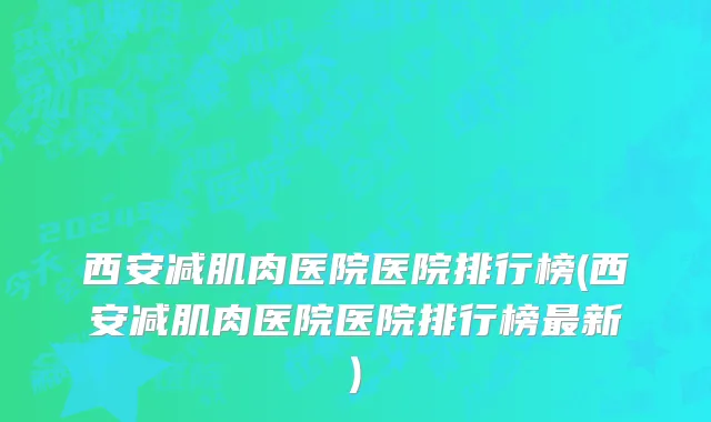西安减肌肉医院医院排行榜(西安减肌肉医院医院排行榜最新)