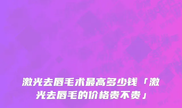 激光去唇毛术最高多少钱「激光去唇毛的价格贵不贵」