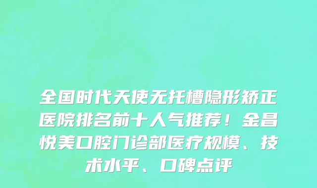 全国时代天使无托槽隐形矫正医院排名前十人气推荐！金昌悦美口腔门诊部医疗规模、技术水平、口碑点评