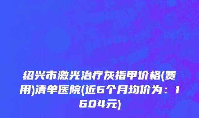 绍兴市激光治疗灰指甲价格(费用)清单医院(近6个月均价为：1604元)