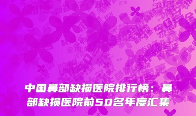 中国鼻部缺损医院排行榜：鼻部缺损医院前50名年度汇集