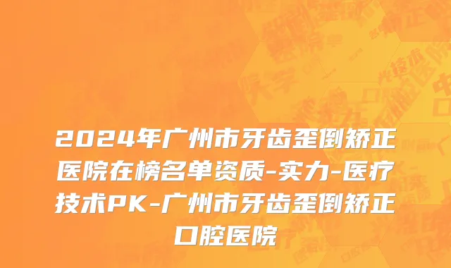 2024年广州市牙齿歪倒矫正医院在榜名单资质-实力-医疗技术PK-广州市牙齿歪倒矫正口腔医院