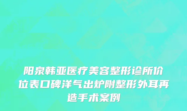 阳泉韩亚医疗美容整形诊所价位表口碑洋气出炉附整形外耳再造手术案例