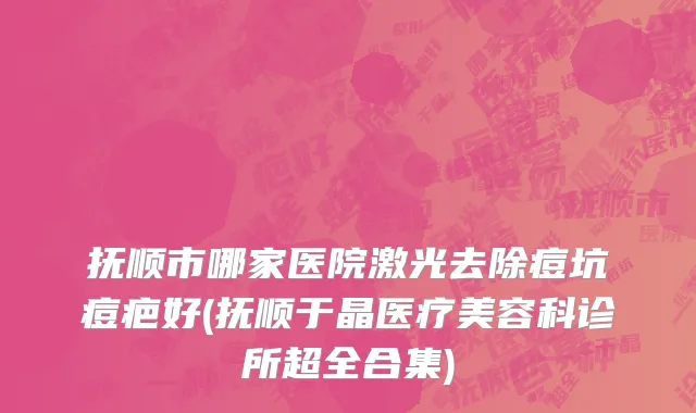 抚顺市哪家医院激光去除痘坑痘疤好(抚顺于晶医疗美容科诊所超全合集)