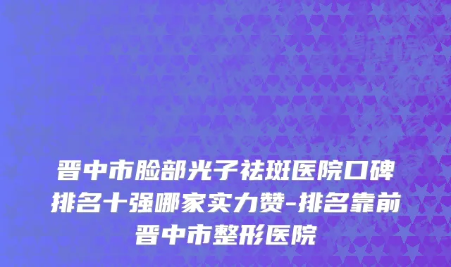 晋中市脸部光子祛斑医院口碑排名十强哪家实力赞-排名靠前晋中市整形医院