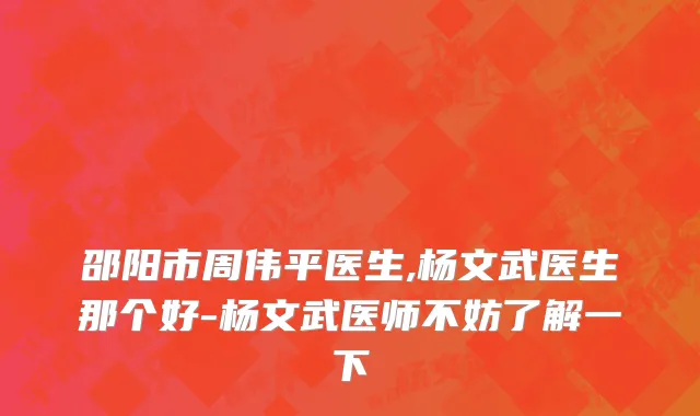 邵阳市周伟平医生,杨文武医生那个好-杨文武医师不妨了解一下