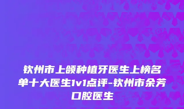 钦州市上颌种植牙医生上榜名单十大医生1v1点评-钦州市余芳口腔医生