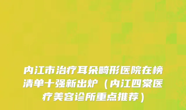 内江市治疗耳朵畸形医院在榜清单十强新出炉（内江四棠医疗美容诊所重点推荐）