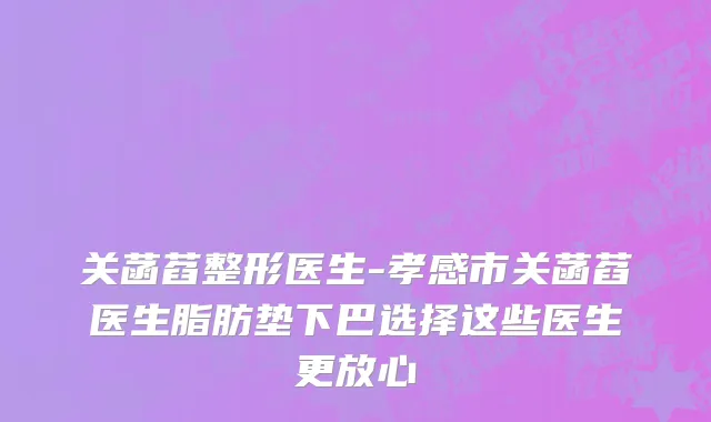 关菡萏整形医生-孝感市关菡萏医生脂肪垫下巴选择这些医生更放心