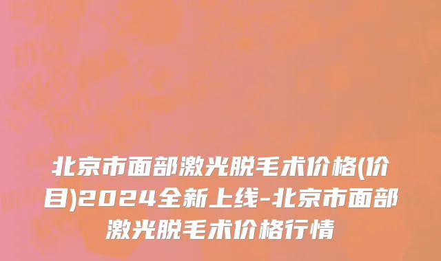 北京市面部激光脱毛术价格(价目)2024全新上线-北京市面部激光脱毛术价格行情