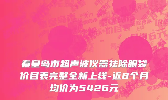 秦皇岛市超声波仪器祛除眼袋价目表完整全新上线-近8个月均价为5426元