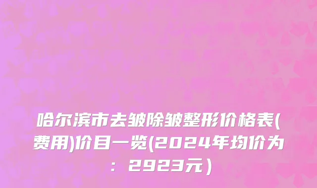 哈尔滨市去皱除皱整形价格表(费用)价目一览(2024年均价为：2923元）