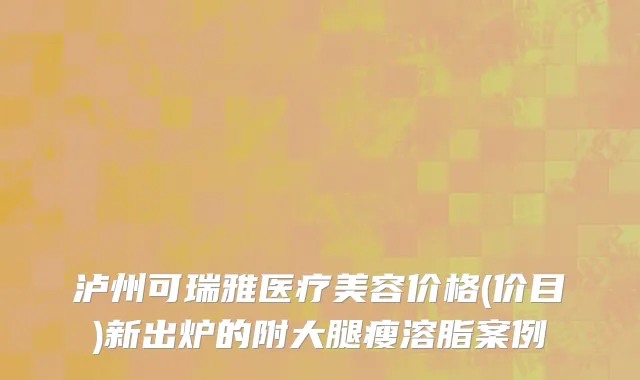 泸州可瑞雅医疗美容价格(价目)新出炉的附大腿瘦溶脂案例