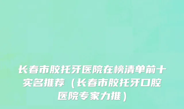 长春市胶托牙医院在榜清单前十实名推荐（长春市胶托牙口腔医院专家力推）