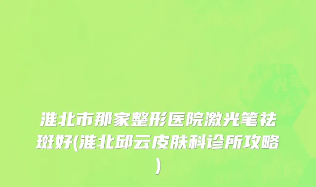 淮北市那家整形医院激光笔祛斑好(淮北邱云皮肤科诊所攻略)