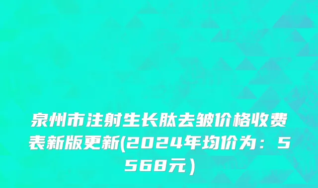 泉州市注射生长肽去皱价格收费表新版更新(2024年均价为：5568元）