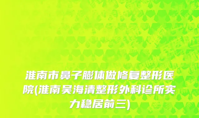 淮南市鼻子膨体做修复整形医院(淮南吴海清整形外科诊所实力稳居前三)