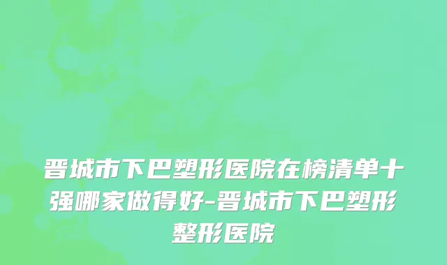晋城市下巴塑形医院在榜清单十强哪家做得好-晋城市下巴塑形整形医院