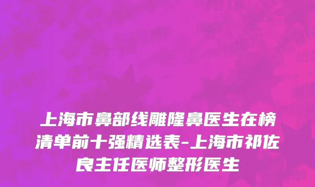 上海市鼻部线雕隆鼻医生在榜清单前十强精选表-上海市祁佐良主任医师整形医生