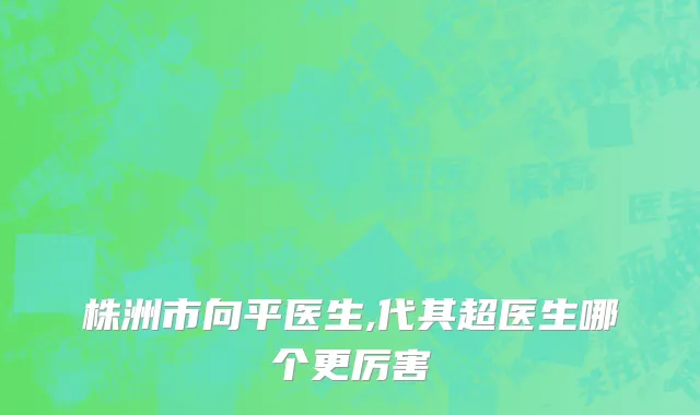 株洲市向平医生,代其超医生哪个更厉害