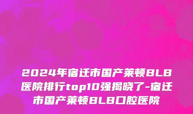 2024年宿迁市国产莱顿BLB医院排行top10强揭晓了-宿迁市国产莱顿BLB口腔医院