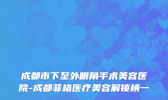 成都市下至外眼角手术美容医院-成都菲格医疗美容解锁榜一