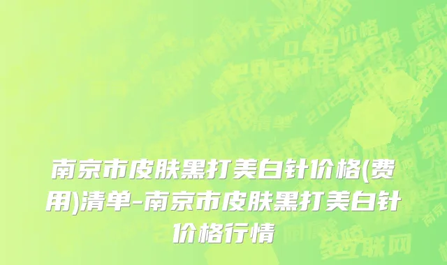 南京市皮肤黑打美白针价格(费用)清单-南京市皮肤黑打美白针价格行情