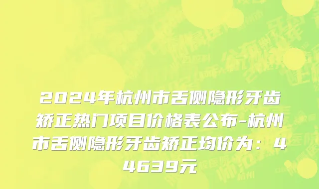 2024年杭州市舌侧隐形牙齿矫正热门项目价格表公布-杭州市舌侧隐形牙齿矫正均价为：44639元