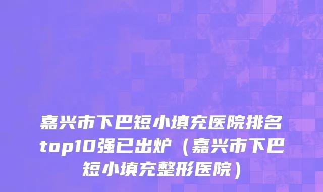 嘉兴市下巴短小填充医院排名top10强已出炉（嘉兴市下巴短小填充整形医院）