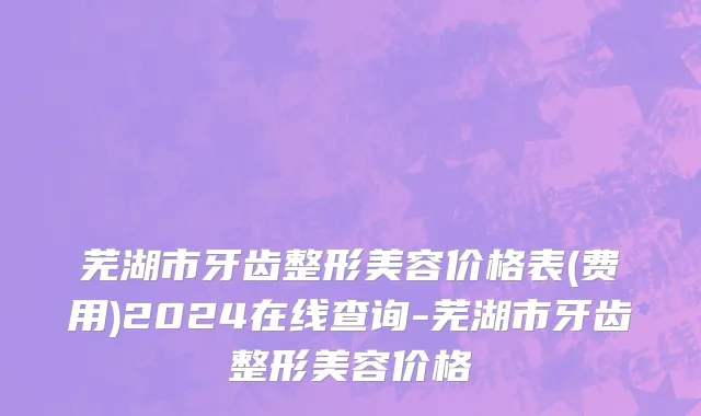 芜湖市牙齿整形美容价格表(费用)2024在线查询-芜湖市牙齿整形美容价格