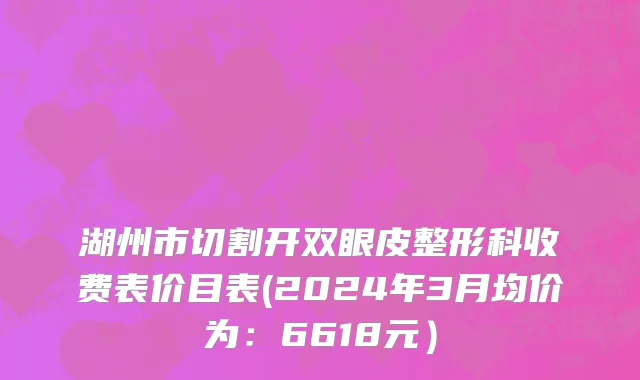 湖州市切割开双眼皮整形科收费表价目表(2024年3月均价为：6618元）