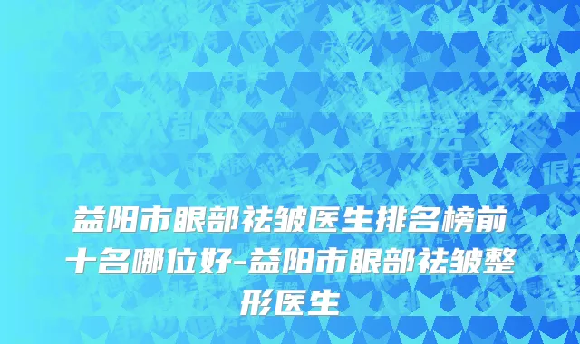 益阳市眼部祛皱医生排名榜前十名哪位好-益阳市眼部祛皱整形医生