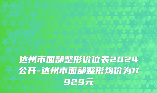 达州市面部整形价位表2024公开-达州市面部整形均价为11929元