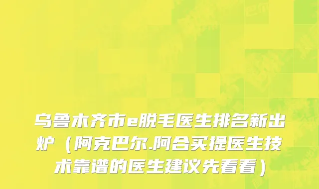 乌鲁木齐市e脱毛医生排名新出炉（阿克巴尔.阿合买提医生技术靠谱的医生建议先看看）