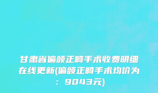甘肃省偏颌正畸手术收费明细在线更新(偏颌正畸手术均价为：9043元)