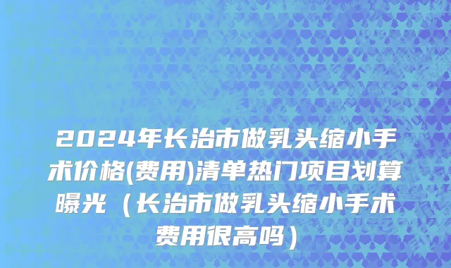 2024年长治市做乳头缩小手术价格(费用)清单热门项目划算曝光（长治市做乳头缩小手术费用很高吗）