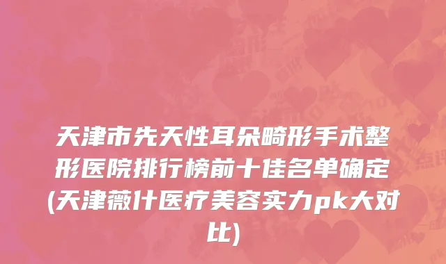 天津市先天性耳朵畸形手术整形医院排行榜前十佳名单确定(天津薇什医疗美容实力pk大对比)