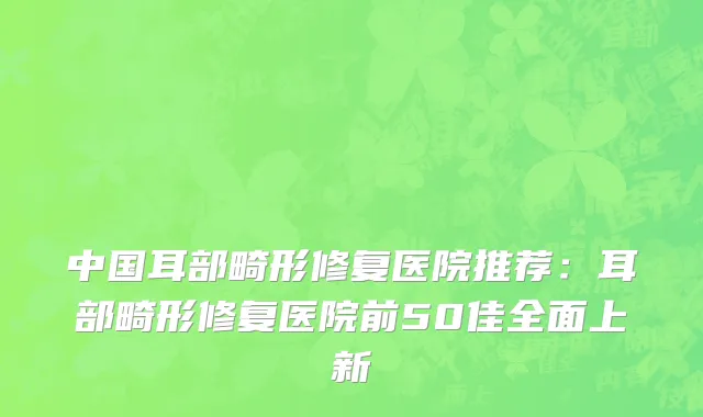 中国耳部畸形修复医院推荐：耳部畸形修复医院前50佳全面上新