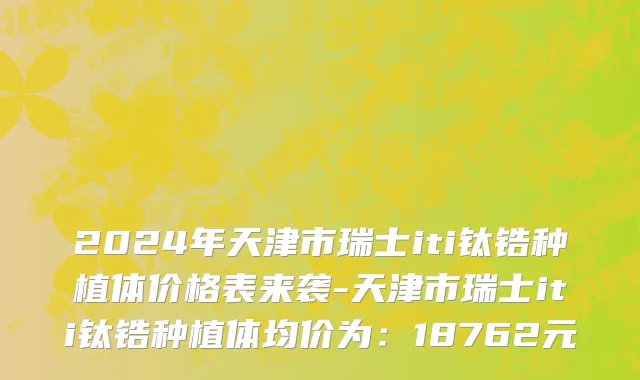 2024年天津市瑞士iti钛锆种植体价格表来袭-天津市瑞士iti钛锆种植体均价为：18762元