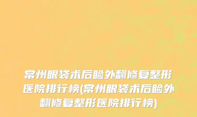 常州眼袋术后睑外翻修复整形医院排行榜(常州眼袋术后睑外翻修复整形医院排行榜)