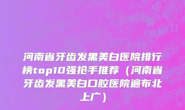 河南省牙齿发黑美白医院排行榜top10强抢手推荐（河南省牙齿发黑美白口腔医院遍布北上广）