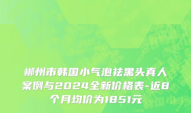 郴州市韩国小气泡祛黑头真人案例与2024全新价格表-近8个月均价为1851元