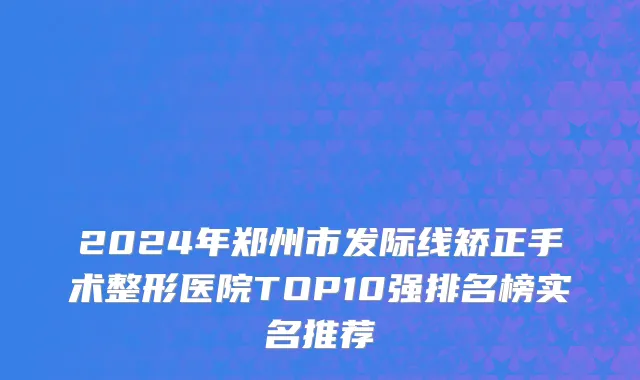 2024年郑州市发际线矫正手术整形医院TOP10强排名榜实名推荐